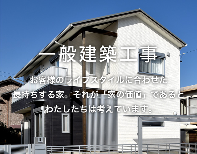 一般建築工事 お客様のライフスタイルに合わせた長持ちする家。それが「家の価値」であるとわたしたちは考えています。